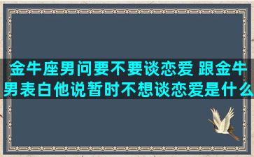 金牛座男问要不要谈恋爱 跟金牛男表白他说暂时不想谈恋爱是什么意思